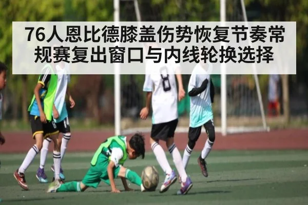 76人恩比德膝盖伤势恢复节奏常规赛复出窗口与内线轮换选择