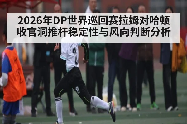 2026年DP世界巡回赛拉姆对哈顿收官洞推杆稳定性与风向判断分析